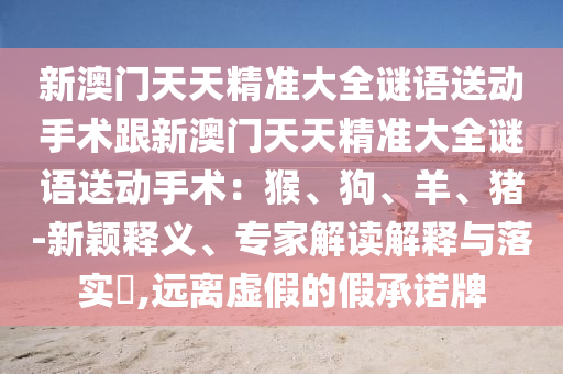 新澳門天天精準大全謎語送動手術(shù)跟新澳門天天精信陽宸信網(wǎng)絡(luò)科技有限公司準大全謎語送動手術(shù)：猴、狗、羊、豬-新穎釋義、專家解讀解釋與落實?,遠離虛假的假承諾牌