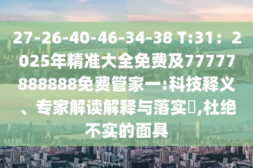 27-26-40-46-34-38 T:31：2025年精準(zhǔn)大全免費及77777888888免費管家一:科技釋義、專家解讀解釋與落實?,杜絕不實的面具信陽宸信網(wǎng)絡(luò)科技有限公司