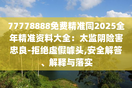 77778888免費(fèi)精準(zhǔn)同2025全年精準(zhǔn)資料大全：太監(jiān)陰險(xiǎn)害忠良-拒絕虛假噱頭,安全解答、解釋與落實(shí)信陽(yáng)宸信網(wǎng)絡(luò)科技有限公司