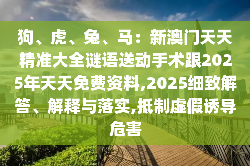 狗、虎、兔、馬：新澳門天天精準(zhǔn)大全謎語(yǔ)送動(dòng)手術(shù)跟2025年天天免費(fèi)資料,2025細(xì)致解答、解釋與落實(shí),抵制虛假誘導(dǎo)危害信陽(yáng)宸信網(wǎng)絡(luò)科技有限公司