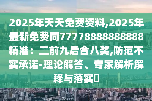 2025年天天免費資料,2025年最新免費同77778888888888精準(zhǔn)：二前九后合八獎,防范不實承諾-理論解答、專家解析解釋與落實?信陽宸信網(wǎng)絡(luò)科技有限公司