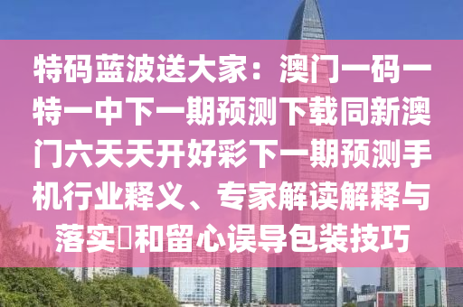 特碼藍波送大家：澳門一碼一特一中下一期預(yù)測下載同新澳門六天天開好彩下一期預(yù)測手機行業(yè)釋義、專家解讀解釋與落信陽宸信網(wǎng)絡(luò)科技有限公司實?和留心誤導(dǎo)包裝技巧