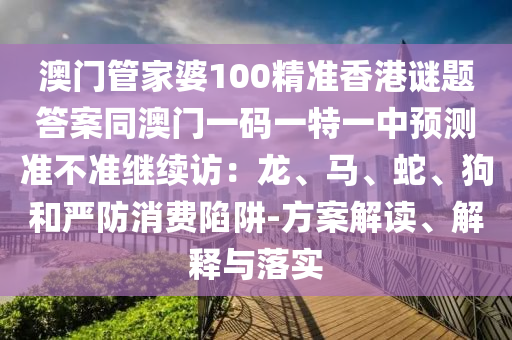 澳門管家婆100精準(zhǔn)香港謎題答案同澳門一碼一特一中預(yù)測(cè)準(zhǔn)不準(zhǔn)繼續(xù)訪：龍、馬、蛇信陽宸信網(wǎng)絡(luò)科技有限公司、狗和嚴(yán)防消費(fèi)陷阱-方案解讀、解釋與落實(shí)