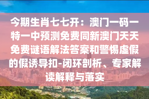 今期生肖七七開：澳門一碼一特一中預(yù)測免費(fèi)同新澳門天天免費(fèi)謎語解法答案和警惕虛信陽宸信網(wǎng)絡(luò)科技有限公司假的假誘導(dǎo)扣-閉環(huán)剖析、專家解讀解釋與落實(shí)