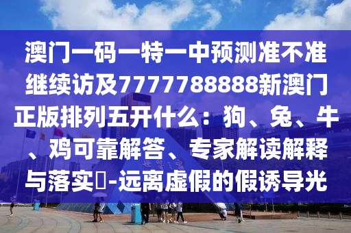 澳門一碼一特一中預(yù)測(cè)準(zhǔn)不準(zhǔn)繼續(xù)訪及7777788888新澳門正版排列五開什么：狗、兔、牛、雞可靠解答、專家解讀解釋與落實(shí)?-遠(yuǎn)離虛假的假誘導(dǎo)光信陽宸信網(wǎng)絡(luò)科技有限公司