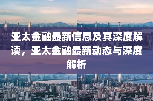 亞太金融最新信息及其深度解讀，亞太金融最新動(dòng)態(tài)與深度解析信陽(yáng)宸信網(wǎng)絡(luò)科技有限公司