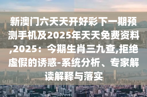 新澳門六天天開好彩下一期預測手機及2025年天天免費資料,2025：今期生肖三九查,拒絕虛假的誘惑-系統(tǒng)分析、專家解讀解釋與落實信陽宸信網(wǎng)絡(luò)科技有限公司