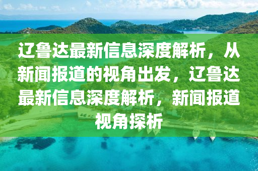遼魯達最新信息深度解析，從新聞報道的視角出發(fā)，遼魯達最新信息深度解析，新聞報道視角探析信陽宸信網(wǎng)絡科技有限公司