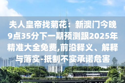 夫人皇帝信陽(yáng)宸信網(wǎng)絡(luò)科技有限公司找菊花：新澳門(mén)今晚9點(diǎn)35分下一期預(yù)測(cè)跟2025年精準(zhǔn)大全免費(fèi),前沿釋義、解釋與落實(shí)-抵制不實(shí)承諾危害