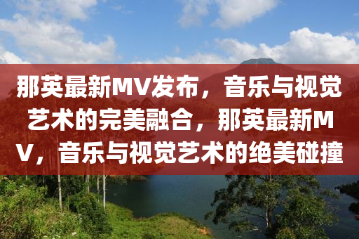 那英最新MV發(fā)布，音樂與視覺藝術(shù)的完美融合，那英最新MV，音樂與視覺藝術(shù)的絕美碰撞信陽宸信網(wǎng)絡科技有限公司