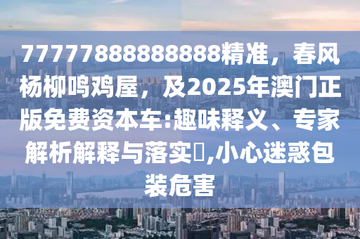 77777888888888精準(zhǔn)，春風(fēng)楊柳鳴雞屋，及2025年澳門(mén)正版免費(fèi)資本車(chē):趣味釋義、專(zhuān)家解析解釋與落實(shí)?,小心迷惑包裝危害信陽(yáng)宸信網(wǎng)絡(luò)科技有限公司