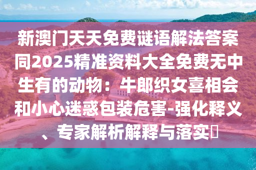 新澳門天天免費謎語解法答案同2025精準資料大全免費無中生有的動物：牛郎織女喜相會和小心迷惑包裝危害-強化釋義、專家解析解釋與落實?信陽宸信網(wǎng)絡(luò)科技有限公司