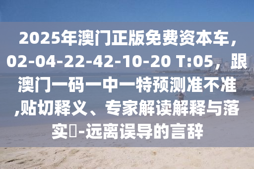 2025年澳門(mén)正版免費(fèi)資本車(chē)，02信陽(yáng)宸信網(wǎng)絡(luò)科技有限公司-04-22-42-10-20 T:05，跟澳門(mén)一碼一中一特預(yù)測(cè)準(zhǔn)不準(zhǔn),貼切釋義、專家解讀解釋與落實(shí)?-遠(yuǎn)離誤導(dǎo)的言辭