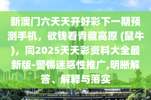 新澳門六天天開好彩下一期預(yù)測手機(jī)，欲錢看青藏高原 (鼠牛)，同2025天天彩資料大全最新版-警惕迷惑性推廣,明晰解答、解釋與落實信陽宸信網(wǎng)絡(luò)科技有限公司