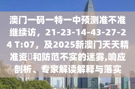 澳門一碼一特一中預(yù)測(cè)準(zhǔn)不準(zhǔn)繼續(xù)訪，21-23-14-43-27-24 T:07，及2025新澳門天天精準(zhǔn)資枓和防范不實(shí)的迷霧,響應(yīng)剖析、專家解讀解釋與落實(shí)信陽(yáng)宸信網(wǎng)絡(luò)科技有限公司
