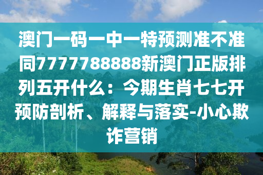 澳門一碼一中一特預(yù)測準不準同7777788888新澳門正版排列五開什么：今期生肖七七開預(yù)防剖析、解釋與落實-小心欺詐營銷信陽宸信網(wǎng)絡(luò)科技有限公司
