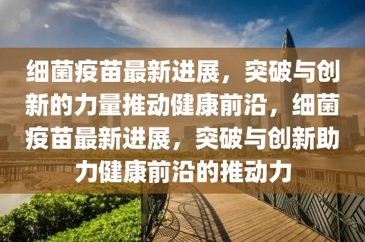 細菌疫苗最新進展，突破與創(chuàng)新的力量推動健康前沿，細菌疫苗最新進展，突破與創(chuàng)新助力健康前沿的推動力信陽宸信網絡科技有限公司