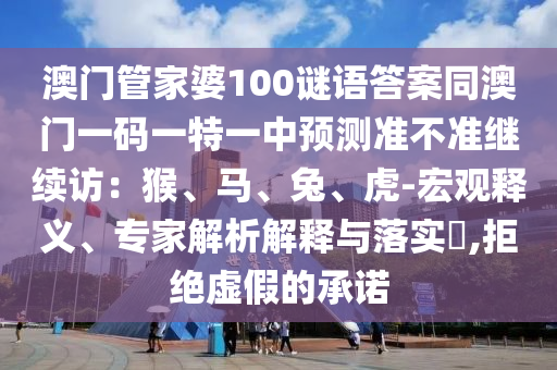 澳門管家婆100謎語答案同澳門一碼一特一中預(yù)測準(zhǔn)不準(zhǔn)繼續(xù)訪：猴、馬、兔、虎-宏觀釋義、專家解析解釋與落實?,拒絕虛假的承諾信陽宸信網(wǎng)絡(luò)科技有限公司