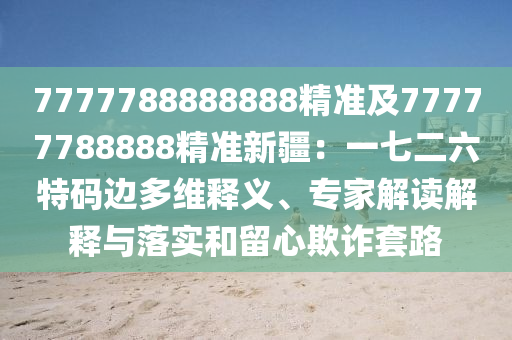 7777788888888精準(zhǔn)及77777788888精準(zhǔn)新疆：一七二六特碼邊多維釋義、專家解讀解釋與落實和留心欺詐套路信陽宸信網(wǎng)絡(luò)科技有限公司