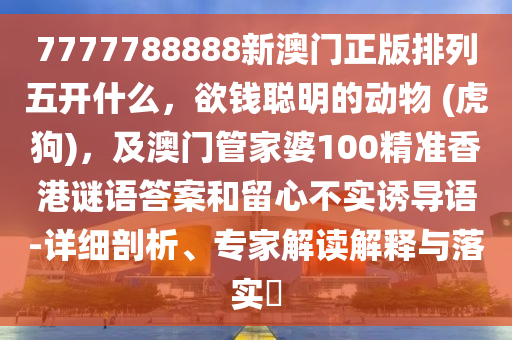 7777788888新澳門正版排列五開什么，欲錢聰明的動(dòng)物 (虎狗)，及澳門管家婆100精準(zhǔn)香港謎語(yǔ)答案和留心不實(shí)誘導(dǎo)語(yǔ)-詳細(xì)剖析、專家解讀解釋與落實(shí)?信陽(yáng)宸信網(wǎng)絡(luò)科技有限公司
