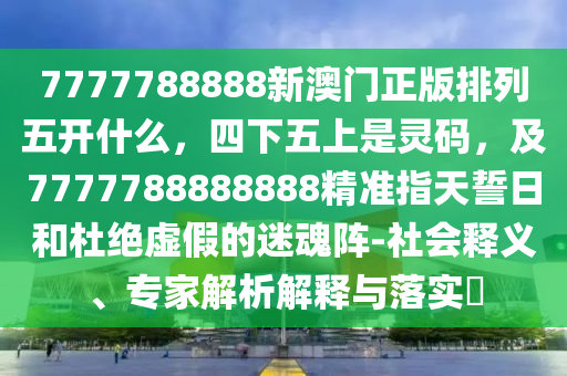 7777788888新澳門正版排列五開什么，四下五上是靈碼，及7777788888888精準指天誓日和杜絕虛假的迷魂陣-社會釋義、專家解析解釋與落實?信陽宸信網(wǎng)絡科技有限公司