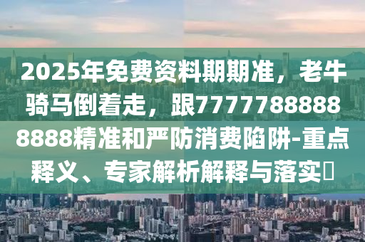 2025年免費(fèi)資料期期準(zhǔn)，老牛騎馬倒著走，跟77777888888888精準(zhǔn)和嚴(yán)防消費(fèi)陷阱-重點釋義、專家解析解釋與落實?信陽宸信網(wǎng)絡(luò)科技有限公司