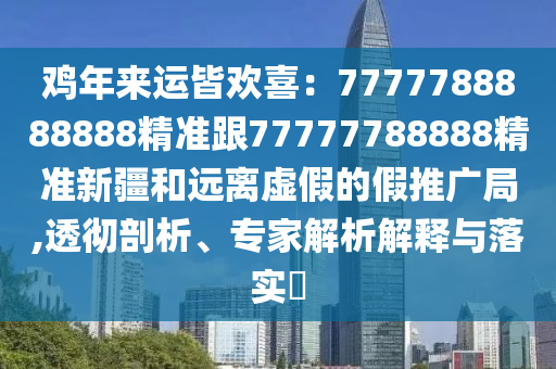 雞年來運信陽宸信網(wǎng)絡(luò)科技有限公司皆歡喜：7777788888888精準(zhǔn)跟77777788888精準(zhǔn)新疆和遠(yuǎn)離虛假的假推廣局,透徹剖析、專家解析解釋與落實?