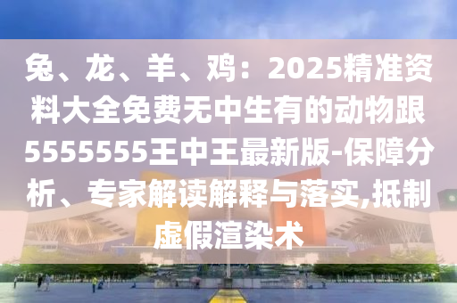 兔、龍、羊、雞：2025精準(zhǔn)資料大全免費(fèi)無(wú)中生有的動(dòng)物跟5555555王中王最新版-保障分析、專家解讀解釋與落實(shí),抵制虛假渲染術(shù)信陽(yáng)宸信網(wǎng)絡(luò)科技有限公司