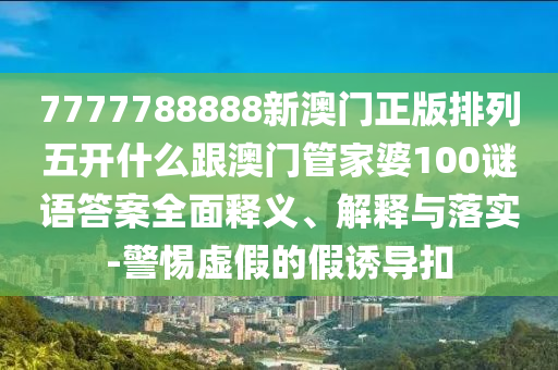 7777788888新澳門正版排列五開什么跟澳門管家婆100謎語答案全面釋義、解釋與落實-警惕虛假的假誘導(dǎo)扣信陽宸信網(wǎng)絡(luò)科技有限公司