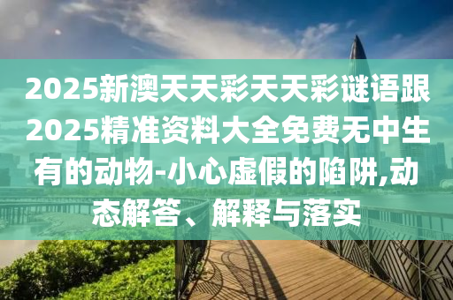2025新澳天天彩天天彩謎語跟2025精準資料大全免費無中生有的動物-小心虛假的陷阱,動態(tài)解答、解釋與落實信陽宸信網(wǎng)絡科技有限公司