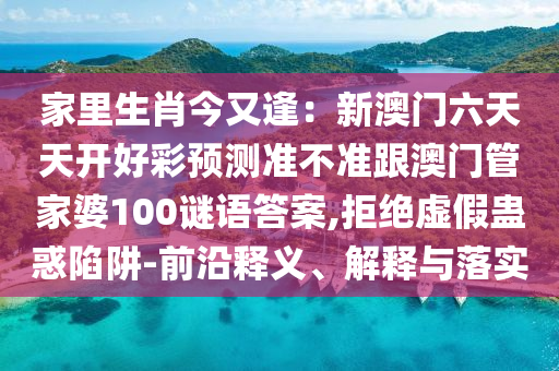 家里生肖今又逢：新澳門六天天開(kāi)好彩預(yù)測(cè)準(zhǔn)不準(zhǔn)跟澳門管家婆100謎語(yǔ)答案,拒絕虛假蠱惑陷阱-前沿釋義、解信陽(yáng)宸信網(wǎng)絡(luò)科技有限公司釋與落實(shí)