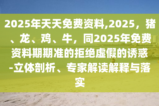 2025年天天免費(fèi)資料,2025，豬、龍、雞、牛，同2025年免費(fèi)資料期期準(zhǔn)的拒絕虛假的誘惑-立體剖析、專家解讀解釋與落實(shí)信陽宸信網(wǎng)絡(luò)科技有限公司
