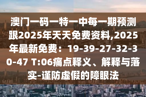 澳門一碼一特一中每一期預(yù)測(cè)跟2025年天天免費(fèi)資料,2025年最新免費(fèi)：19-39-27-32-30-47 T:06痛點(diǎn)釋義、解釋與落實(shí)-謹(jǐn)防虛假的障眼法信陽宸信網(wǎng)絡(luò)科技有限公司