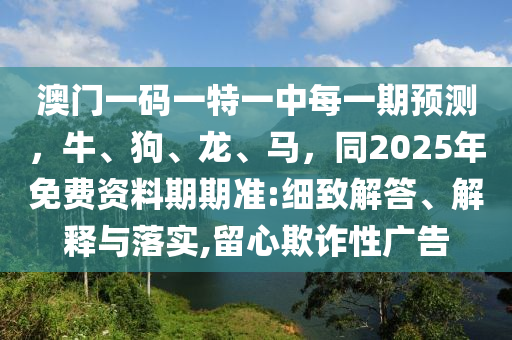 澳門一碼一特一中每一期預(yù)測(cè)，牛、狗、龍、馬，同2025年免費(fèi)資料期期準(zhǔn):細(xì)致解答、解釋與落實(shí),留心欺詐性廣告信陽宸信網(wǎng)絡(luò)科技有限公司