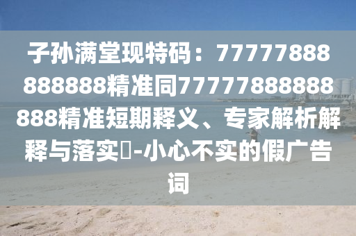 子孫滿堂現(xiàn)特碼：77777888888888精準(zhǔn)同77777888888888精準(zhǔn)短期釋義、專家解析解釋與落實(shí)?-小心不實(shí)的假廣告詞信陽宸信網(wǎng)絡(luò)科技有限公司
