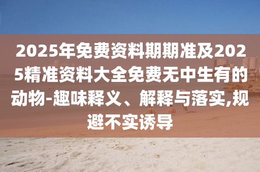 2025年免費資料期期準(zhǔn)及2025精準(zhǔn)資料大全免費無中生有的動物-趣味釋義、解釋與落實,規(guī)避不實誘導(dǎo)信陽宸信網(wǎng)絡(luò)科技有限公司