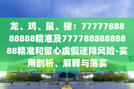 龍、雞、信陽宸信網(wǎng)絡(luò)科技有限公司鼠、豬：7777788888888精準(zhǔn)及77778888888888精準(zhǔn)和留心虛假迷障風(fēng)險(xiǎn)-實(shí)用剖析、解釋與落實(shí)