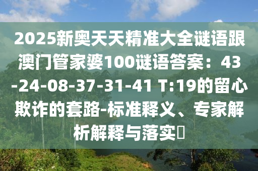 2025新奧天天精準(zhǔn)大全謎語跟澳門管家婆100謎語答案：43-24-08-37-31-41 T:19的留心欺詐的套路-標(biāo)準(zhǔn)釋義、專家解析解釋與落實?信陽宸信網(wǎng)絡(luò)科技有限公司