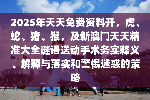 2025年天天免費(fèi)資料開，虎、蛇、豬、猴，及新澳門天天精準(zhǔn)大全謎語送動(dòng)手術(shù)務(wù)實(shí)釋義、解釋與落實(shí)和警惕迷惑的策略信陽宸信網(wǎng)絡(luò)科技有限公司