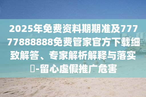 2025年免費(fèi)資料期期準(zhǔn)及77777888888免費(fèi)管家官方下載細(xì)致解答、專家解析解釋與落實(shí)?-留心虛假推廣危害信陽宸信網(wǎng)絡(luò)科技有限公司