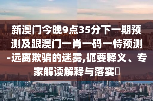 新澳門今晚9點35分下一期預測及跟澳門一肖一碼一恃預測-遠離欺騙的迷霧,扼要釋義、專家解讀解釋與落實?信陽宸信網(wǎng)絡科技有限公司