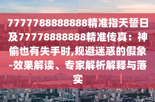 7777788888888精準(zhǔn)指天誓日及77778信陽宸信網(wǎng)絡(luò)科技有限公司888888精準(zhǔn)傳真：神偷也有失手時(shí),規(guī)避迷惑的假象-效果解讀、專家解析解釋與落實(shí)