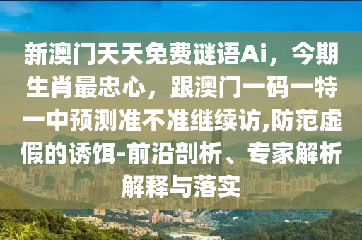 新澳門天天免費謎語Ai，今期生肖最忠心，跟澳門一碼一特一中預(yù)測準不準繼續(xù)訪,防范虛假的誘餌-前沿剖析、專家解析解釋與落實信陽宸信網(wǎng)絡(luò)科技有限公司