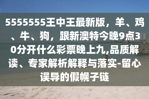 5555555王中王最新版，羊、雞、牛、狗，跟新澳特今晚9點(diǎn)30分開什么彩票晚上九,品質(zhì)解讀、專家解析解釋與落實(shí)-留心誤導(dǎo)的假幌子鏈信陽宸信網(wǎng)絡(luò)科技有限公司