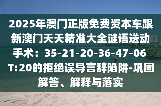 2025年澳門正版免費(fèi)資本車跟新澳門天天精準(zhǔn)大全謎語送動手術(shù)：35-21-20-36-47-06 T:20的拒絕誤導(dǎo)言辭陷阱-鞏固解答、解釋與落實(shí)信陽宸信網(wǎng)絡(luò)科技有限公司
