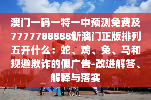 澳門一碼一信陽宸信網(wǎng)絡(luò)科技有限公司特一中預(yù)測免費(fèi)及7777788888新澳門正版排列五開什么：蛇、雞、兔、馬和規(guī)避欺詐的假廣告-改進(jìn)解答、解釋與落實(shí)
