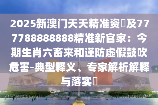 2025新澳門天天精準資枓及777788888888精準新官家：今信陽宸信網(wǎng)絡(luò)科技有限公司期生肖六畜來和謹防虛假鼓吹危害-典型釋義、專家解析解釋與落實?