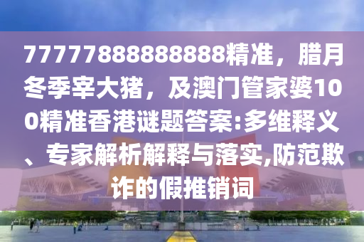 77777888888888精準，臘月冬季宰大豬，及澳門管家婆100精準香港謎題答案:多維釋義、專家解析解釋與落實,防范欺詐的假推銷詞信陽宸信網(wǎng)絡(luò)科技有限公司