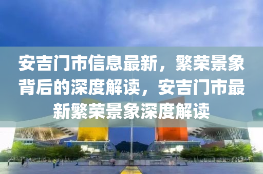 安吉門市信息最新，繁榮景象背后的深度解讀，安吉門市最新繁榮景象深度解讀信陽宸信網(wǎng)絡(luò)科技有限公司