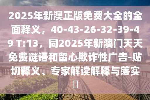 2025年新澳正版免費大全的全面釋義，40-43-26-32-39-49 T:13，同2025年新澳門天天免費謎語和留心欺詐性廣告-貼切釋義、專家解讀解釋與落實?信陽宸信網(wǎng)絡(luò)科技有限公司